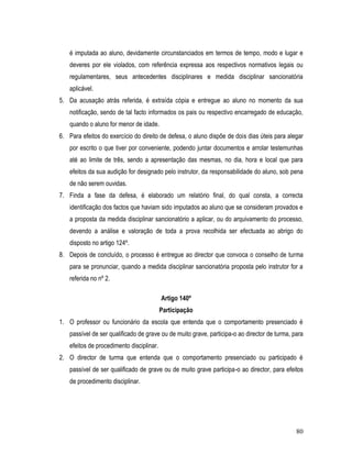 é imputada ao aluno, devidamente circunstanciados em termos de tempo, modo e lugar e
    deveres por ele violados, com referência expressa aos respectivos normativos legais ou
    regulamentares, seus antecedentes disciplinares e medida disciplinar sancionatória
    aplicável.
5. Da acusação atrás referida, é extraída cópia e entregue ao aluno no momento da sua
    notificação, sendo de tal facto informados os pais ou respectivo encarregado de educação,
    quando o aluno for menor de idade.
6. Para efeitos do exercício do direito de defesa, o aluno dispõe de dois dias úteis para alegar
    por escrito o que tiver por conveniente, podendo juntar documentos e arrolar testemunhas
    até ao limite de três, sendo a apresentação das mesmas, no dia, hora e local que para
    efeitos da sua audição for designado pelo instrutor, da responsabilidade do aluno, sob pena
    de não serem ouvidas.
7. Finda a fase da defesa, é elaborado um relatório final, do qual consta, a correcta
    identificação dos factos que haviam sido imputados ao aluno que se consideram provados e
    a proposta da medida disciplinar sancionatório a aplicar, ou do arquivamento do processo,
    devendo a análise e valoração de toda a prova recolhida ser efectuada ao abrigo do
    disposto no artigo 124º.
8. Depois de concluído, o processo é entregue ao director que convoca o conselho de turma
    para se pronunciar, quando a medida disciplinar sancionatória proposta pelo instrutor for a
    referida no nº 2.

                                           Artigo 140º
                                           Participação
1. O professor ou funcionário da escola que entenda que o comportamento presenciado é
    passível de ser qualificado de grave ou de muito grave, participa-o ao director de turma, para
    efeitos de procedimento disciplinar.
2. O director de turma que entenda que o comportamento presenciado ou participado é
    passível de ser qualificado de grave ou de muito grave participa-o ao director, para efeitos
    de procedimento disciplinar.




                                                                                               80
 