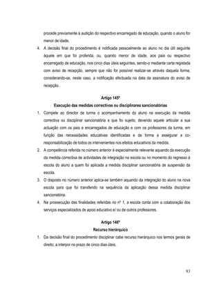 procede previamente à audição do respectivo encarregado de educação, quando o aluno for
   menor de idade.
4. A decisão final do procedimento é notificada pessoalmente ao aluno no dia útil seguinte
   àquele em que foi proferida, ou, quando menor de idade, aos pais ou respectivo
   encarregado de educação, nos cinco dias úteis seguintes, sendo-o mediante carta registada
   com aviso de recepção, sempre que não for possível realizar-se através daquela forma,
   considerando-se, neste caso, a notificação efectuada na data da assinatura do aviso de
   recepção.

                                         Artigo 145º
          Execução das medidas correctivas ou disciplinares sancionatórias
1. Compete ao director de turma o acompanhamento do aluno na execução da medida
   correctiva ou disciplinar sancionatória a que foi sujeito, devendo aquele articular a sua
   actuação com os pais e encarregados de educação e com os professores da turma, em
   função das necessidades educativas identificadas e de forma a assegurar a co-
   responsabilização de todos os intervenientes nos efeitos educativos da medida.
2. A competência referida no número anterior é especialmente relevante aquando da execução
   da medida correctiva de actividades de integração na escola ou no momento do regresso à
   escola do aluno a quem foi aplicada a medida disciplinar sancionatória de suspensão da
   escola.
3. O disposto no número anterior aplica-se também aquando da integração do aluno na nova
   escola para que foi transferido na sequência da aplicação dessa medida disciplinar
   sancionatória.
4. Na prossecução das finalidades referidas no nº 1, a escola conta com a colaboração dos
   serviços especializados de apoio educativo e/ ou de outros professores.

                                         Artigo 146º
                                    Recurso hierárquico
1. Da decisão final do procedimento disciplinar cabe recurso hierárquico nos termos gerais de
   direito, a interpor no prazo de cinco dias úteis.




                                                                                          83
 