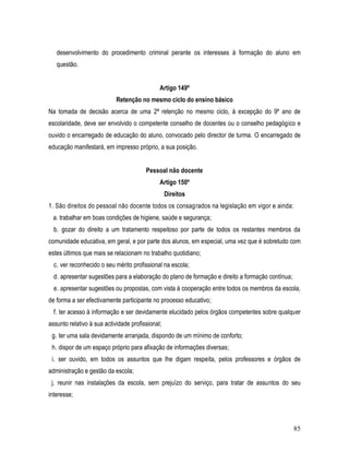 desenvolvimento do procedimento criminal perante os interesses à formação do aluno em
   questão.


                                              Artigo 149º
                            Retenção no mesmo ciclo do ensino básico
Na tomada de decisão acerca de uma 2ª retenção no mesmo ciclo, à excepção do 9º ano de
escolaridade, deve ser envolvido o competente conselho de docentes ou o conselho pedagógico e
ouvido o encarregado de educação do aluno, convocado pelo director de turma. O encarregado de
educação manifestará, em impresso próprio, a sua posição.


                                        Pessoal não docente
                                              Artigo 150º
                                                  Direitos
1. São direitos do pessoal não docente todos os consagrados na legislação em vigor e ainda:
 a. trabalhar em boas condições de higiene, saúde e segurança;
  b. gozar do direito a um tratamento respeitoso por parte de todos os restantes membros da
comunidade educativa, em geral, e por parte dos alunos, em especial, uma vez que é sobretudo com
estes últimos que mais se relacionam no trabalho quotidiano;
  c. ver reconhecido o seu mérito profissional na escola;
  d. apresentar sugestões para a elaboração do plano de formação e direito a formação contínua;
  e. apresentar sugestões ou propostas, com vista à cooperação entre todos os membros da escola,
de forma a ser efectivamente participante no processo educativo;
  f. ter acesso à informação e ser devidamente elucidado pelos órgãos competentes sobre qualquer
assunto relativo à sua actividade profissional;
 g. ter uma sala devidamente arranjada, dispondo de um mínimo de conforto;
 h. dispor de um espaço próprio para afixação de informações diversas;
 i. ser ouvido, em todos os assuntos que lhe digam respeita, pelos professores e órgãos de
administração e gestão da escola;
 j. reunir nas instalações da escola, sem prejuízo do serviço, para tratar de assuntos do seu
interesse;



                                                                                                  85
 