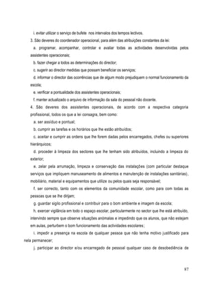 i. evitar utilizar o serviço de bufete nos intervalos dos tempos lectivos.
   3. São deveres do coordenador operacional, para além das atribuições constantes da lei:
     a. programar, acompanhar, controlar e avaliar todas as actividades desenvolvidas pelos
   assistentes operacionais;
     b. fazer chegar a todos as determinações do director;
     c. sugerir ao director medidas que possam beneficiar os serviços;
     d. informar o director das ocorrências que de algum modo prejudiquem o normal funcionamento da
   escola;
     e. verificar a pontualidade dos assistentes operacionais;
     f. manter actualizado o arquivo de informação da sala do pessoal não docente.
   4. São deveres dos assistentes operacionais, de acordo com a respectiva categoria
   profissional, todos os que a lei consagra, bem como:
     a. ser assíduo e pontual;
     b. cumprir as tarefas e os horários que lhe estão atribuídos;
     c. aceitar e cumprir as ordens que lhe forem dadas pelos encarregados, chefes ou superiores
   hierárquicos;
     d. proceder à limpeza dos sectores que lhe tenham sido atribuídos, incluindo a limpeza do
   exterior;
     e. zelar pela arrumação, limpeza e conservação das instalações (com particular destaque
   serviços que impliquem manuseamento de alimentos e manutenção de instalações sanitárias) ,
   mobiliário, material e equipamentos que utilize ou pelos quais seja responsável;
     f. ser correcto, tanto com os elementos da comunidade escolar, como para com todas as
   pessoas que se lhe dirijam;
     g. guardar sigilo profissional e contribuir para o bom ambiente e imagem da escola;
     h. exercer vigilância em todo o espaço escolar, particularmente no sector que lhe está atribuído,
   intervindo sempre que observe situações anómalas e impedindo que os alunos, que não estejam
   em aulas, perturbem o bom funcionamento das actividades escolares;
     i. impedir a presença na escola de qualquer pessoa que não tenha motivo justificado para
nela permanecer;
     j. participar ao director e/ou encarregado de pessoal qualquer caso de desobediência de



                                                                                                   87
 