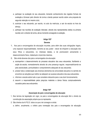 a. participar na avaliação do seu educando, tomando conhecimento dos registos formais de
      avaliação a fornecer pelo director de turma e dando parecer escrito sobre uma proposta de
      segunda retenção no mesmo ciclo;
   b. autorizar o seu educando, por escrito, no acto da matrícula, a sair da escola na hora de
      almoço.
   c. participar nas reuniões de avaliação intercalar, através dos representantes eleitos na primeira
      reunião com o director de turma, até ao momento consagrado à avaliação.


                                              Artigo 153º
                                               Deveres
1. Aos pais e encarregados de educação incumbe, para além das suas obrigações legais,
   uma especial responsabilidade, inerente ao seu poder - dever de dirigirem a educação dos
   seus filhos e educandos, no interesse destes, e de promoverem activamente o
   desenvolvimento físico, intelectual e moral dos mesmos.
2. São ainda deveres dos pais e encarregados de educação:
   a. acompanhar o desenvolvimento do processo educativo dos seus educandos, facilitando a
      acção da escola, nomeadamente através de uma presença regular, responsabilizando -se
      pela assiduidade, pontualidade e comportamento adequado do seu educando;
   b. prestar toda a colaboração aos diversos elementos da comunidade educativa no sentido de
      encontrar as soluções que melhor se adeqúem ao sucesso educativo dos seus educandos;
   c. informar a escola sobre tudo o que considere relevante para o seu bom funcionamento;
   d. assumir a responsabilidade pelos prejuízos materiais e danos físicos comprovadamente
      causados pelos seus educandos.


                                              Artigo 154º
                         Associação de pais e encarregados de educação
1. Nos termos da legislação em vigor, os pais e encarregados de educação têm o direito de
   constituição de associação própria que os represente.
2. São direitos da A.P.E.E. todos os que a lei consagra e ainda:
   a. definir, anualmente, o critério para nomeação dos pais e encarregados de educação



                                                                                                  89
 