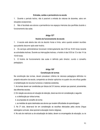 Entradas, saídas e permanência na escola
1.   Durante o período lectivo, não é possível a entrada de viaturas de docentes, salvo em
situações excepcionais.
2.   Não é facultada aos alunos a permanência nos espaços interiores dos pavilhões durante o
funcionamento das aulas.


                                              Artigo 157º
                              Horário de funcionamento da escola
1.   A escola está aberta das oito às dezoito horas e trinta, salvo quando existem reuniões
que poderão decorrer após este horário.
2.   Os serviços administrativos funcionam ininterruptamente das 9:30 às 16:45 horas durante
as actividades lectivas. Durante as interrupções lectivas, o horário é das 9:30 às 12 e das 14 às
16:45 horas.
3.   O horário de funcionamento das aulas é definido pelo director, ouvido o conselho
pedagógico.


                                              Artigo 158º
                                        Constituição de turmas
Na constituição das turmas, devem prevalecer critérios de natureza pedagógica definidos no
projecto educativo da escola, competindo ao director aplicá-los no quadro de uma eficaz gestão
e rentabilização de recursos humanos e materiais existentes.
1. As turmas devem ser constituídas por blocos de 5/ 6 alunos, sempre que possível, provenientes
das diferentes escolas.
2. Em relação aos alunos em situação de retenção, dever-se-á ter em consideração o seguinte:
 a. a distribuição por várias turmas;
 b. as propostas do conselho de turma;
 c. as medidas de apoio destinadas aos alunos que revelem dificuldades de aprendizagem.
3. No 3º ciclo, dever-se-á ter em consideração as escolhas efectuadas pelos alunos (língua
estrangeira curricular, área opcional e educação moral e religiosa).
4. No acto de matrícula ou de actualização de dados, devem os encarregados de educação, ou os



                                                                                               91
 