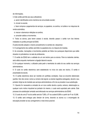 de informações.
3. Este cartão permite aos seus utilizadores:
 a. serem identificados como membros da comunidade escolar;
 b. circular na escola;
 c. fazer compras e pagamentos de serviços, na papelaria, na cantina, no bufete e na máquinas de
venda automática;
 d. marcar e desmarcar refeições na cantina;
 e. consultar saldos e movimentos.
4. Todos os alunos, para terem acesso à escola, deverão passar o cartão num dos leitores
instalados no portão principal da ESAS.
À saída deverão adoptar o mesmo procedimento no sentido de o desactivar.
5. O carregamento dos cartões será feito na papelaria e/ou na máquina de moedas.
6. As consultas, marcações e movimentos poderão ser feitos nos quiosques disponíveis que estão
situados no polivalente e na sala de professores.
7. O cartão da ESAS tem a validade de um ano lectivo para os alunos. Para os restantes utentes,
será válido enquanto mantiverem a ligação laboral à escola.
8. Em qualquer momento, o utilizador pode pedir o reembolso do saldo do seu cartão nos serviços
administrativos.
9. O custo do cartão electrónico será estabelecido no início de cada ano lectivo. O cartão é
propriedade da escola.
10. O cartão electrónico deve ser mantido em perfeitas condições. Caso se encontre deteriorado
(partido, foto não visível, nome ou número não legível, ou banda magnética estragada), deverá o seu
portador dirigir-se de imediato aos serviços administrativos a fim de se proceder à sua substituição.
11. Quando for necessária a emissão de um novo cartão devido a perda, extravio, deterioração ou
qualquer outro motivo imputável ao portador do mesmo, o custo será suportado pelo utente. Este
processo de substituição/ emissão será efectuado nos serviços administrativos da ESAS.
12. O custo de uma 2ª via do cartão será de 7,00€, a 3ª via custará 8,00€ e a partir da 4ª via 10,00€.
13. O cartão será entregue pelo director de turma, devendo os alunos ou o encarregado de
educação proceder ao seu carregamento o mais breve possível.




                                                                                                    94
 