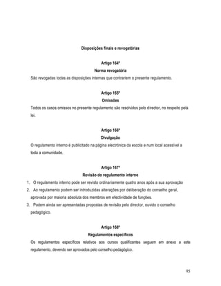 Disposições finais e revogatórias


                                            Artigo 164º
                                        Norma revogatória
  São revogadas todas as disposições internas que contrariem o presente regulamento.


                                            Artigo 165º
                                            Omissões
  Todos os casos omissos no presente regulamento são resolvidos pelo director, no respeito pela
  lei.


                                            Artigo 166º
                                            Divulgação
  O regulamento interno é publicitado na página electrónica da escola e num local acessível a
  toda a comunidade.


                                            Artigo 167º
                                 Revisão do regulamento interno
1. O regulamento interno pode ser revisto ordinariamente quatro anos após a sua aprovação
2. Ao regulamento podem ser introduzidas alterações por deliberação do conselho geral,
  aprovada por maioria absoluta dos membros em efectividade de funções.
3. Podem ainda ser apresentadas propostas de revisão pelo director, ouvido o conselho
  pedagógico.


                                            Artigo 168º
                                    Regulamentos específicos
  Os regulamentos específicos relativos aos cursos qualificantes seguem em anexo a este
  regulamento, devendo ser aprovados pelo conselho pedagógico.



                                                                                                95
 