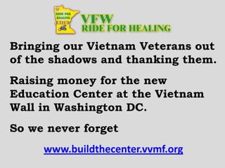 Bringing our Vietnam Veterans out
of the shadows and thanking them.
Raising money for the new
Education Center at the Vietnam
Wall in Washington DC.
So we never forget
www.buildthecenter.vvmf.org
 