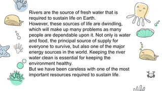 Rivers are the source of fresh water that is
required to sustain life on Earth.
However, these sources of life are dwindling,
which will make up many problems as many
people are dependable upon it. Not only is water
and food, the principal source of supply for
everyone to survive, but also one of the major
energy sources in the world. Keeping the river
water clean is essential for keeping the
environment healthy.
But we have been careless with one of the most
important resources required to sustain life.
 