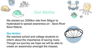Our Motto
We started our 2500km ride from Siliguri to
Hyderabad to spread awareness on - Save River
Save Nature.
Our Action
We reached school and college students to
inform about the importance of saving rivers.
Though our journey we hope we will be able to
create an awareness amongst the masses.
 