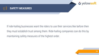 SAFETY MEASURES
If ride-hailing businesses want the riders to use their services like before then
they must establish trust among them. Ride-hailing companies can do this by
maintaining safety measures of the highest order.
14
 
