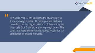 “In 2020 COVID-19 has impacted the taxi industry in
the worst way possible. All the big names that were
considered as the biggest startups of the century like
Uber, Lyft, Didi, Grab, etc are facing tough times. This
catastrophic pandemic has disastrous results for taxi
companies all around the world.
55
 
