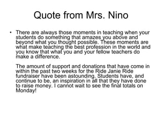 Quote from Mrs. Nino There are always those moments in teaching when your students do something that amazes you above and beyond what you thought possible. These moments are what make teaching the best profession in the world and you know that what you and your fellow teachers do make a difference. The amount of support and donations that have come in within the past two weeks for the Ride Janie Ride fundraiser have been astounding. Students have, and continue to be, an inspiration in all that they have done to raise money. I cannot wait to see the final totals on Monday! 