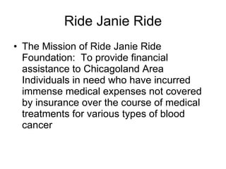 Ride Janie Ride The Mission of Ride Janie Ride Foundation:  To provide financial assistance to Chicagoland Area Individuals in need who have incurred immense medical expenses not covered by insurance over the course of medical treatments for various types of blood cancer 