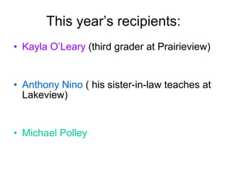 This year’s recipients: Kayla O’Leary  (third grader at Prairieview) Anthony Nino  ( his sister-in-law teaches at Lakeview) Michael Polley 