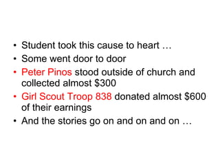 Student took this cause to heart …  Some went door to door Peter Pinos  stood outside of church and collected almost $300 Girl Scout Troop 838  donated almost $600 of their earnings And the stories go on and on and on …  