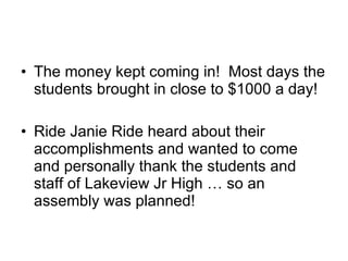 The money kept coming in!  Most days the students brought in close to $1000 a day! Ride Janie Ride heard about their accomplishments and wanted to come and personally thank the students and staff of Lakeview Jr High … so an assembly was planned! 