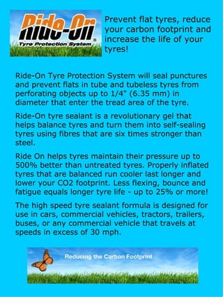 Ride-On Tyre Protection System will seal punctures and prevent flats in tube and tubeless tyres from perforating objects up to 1/4&quot; (6.35 mm) in diameter that enter the tread area of the tyre. Ride-On tyre sealant is a revolutionary gel that helps balance tyres and turn them into self-sealing tyres using fibres that are six times stronger than steel.  Ride On helps tyres maintain their pressure up to 500% better than untreated tyres. Properly inflated tyres that are balanced run cooler last longer and lower your CO2 footprint. Less flexing, bounce and fatigue equals longer tyre life - up to 25% or more!  The high speed tyre sealant formula is designed for use in cars, commercial vehicles, tractors, trailers, buses, or any commercial vehicle that travels at speeds in excess of 30 mph. Prevent flat tyres, reduce your carbon footprint and increase the life of your tyres! 