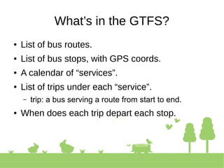 What’s in the GTFS?
● List of bus routes.
● List of bus stops, with GPS coords.
● A calendar of “services”.
● List of trips under each “service”.
– trip: a bus serving a route from start to end.
● When does each trip depart each stop.
 