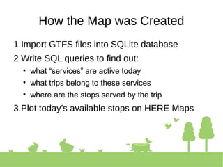 How the Map was Created
1.Import GTFS files into SQLite database
2.Write SQL queries to find out:
• what “services” are active today
• what trips belong to these services
• where are the stops served by the trip
3.Plot today’s available stops on HERE Maps
 