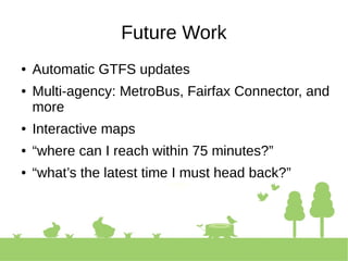 Future Work
● Automatic GTFS updates
● Multi-agency: MetroBus, Fairfax Connector, and
more
● Interactive maps
● “where can I reach within 75 minutes?”
● “what’s the latest time I must head back?”
 