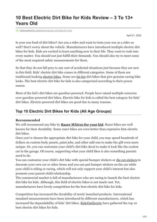 1/21
April 21, 2022
10 Best Electric Dirt Bike for Kids Review – 3 To 13+
Years Old
rideonelectric.com/best-electric-dirt-bike-for-kids
Is your son fond of dirt bikes? Are you a rider and want to train your son as a rider as
well? Don’t worry about the vehicle. Manufacturers have introduced multiple electric dirt
bikes for kids. Kids are excited to learn anything new in their life. They want to rush into
every matter. You should not just fulfill their demands. You should also try to meet some
of the most required safety measurements for them.
So that they do not fall prey to any sort of accidental situations just because they are new
in this field. Kids’ electric dirt bike comes in different categories. Some of them are
traditional-looking electric bikes. Some are fat tire dirt bikes that give genuine racing bike
looks. The best electric dirt bike for kids is also categorized according to their power
source.
Most of the kid’s dirt bikes are gasoline-powered. People have raised multiple concerns
over gasoline-powered dirt bikes. Electric bike for kids is called the best category for kids’
dirt bikes. Electric-powered dirt bikes are good due to many reasons.
Top 10 Electric Dirt Bikes for Kids (All Age Groups)
Recommended
We will recommend any bike by Razer MX650 for your kid. Razer bikes are well
known for their durability. Some razer bikes are even better than expensive ktm electric
dirt bikes.
Once you’ve chosen the appropriate dirt bike for your child, you may spend hundreds of
dollars on custom body panels, paint jobs, and other add-ons to make the gift even more
unique. Or, you can customize your child’s dirt bike decal to make it look like the coolest
car in the garage. Of course, supporting what your child likes is also something parents
need to do.
You can customize your child’s dirt bike with special bumper stickers or die cut stickers to
decorate your own car or other items and you can put bumper stickers on the car while
your child is riding or racing, which will not only support your child’s interest but also
promote your parent-child relationship.
The commercial market is full of manufacturers who are racing to launch the best electric
dirt bike for kids. Although, this field of electric bikes is not much vast. Yet,
manufacturers have lovely competition for the best electric dirt bike for kids.
Competition has increased the durability of newly launched products. International
standard measurements have been introduced by different manufacturers, which has
increased the dependability of kids’ dirt bikes. RideOnElectric have gathered the top 10
best electric dirt bikes for kids.
 