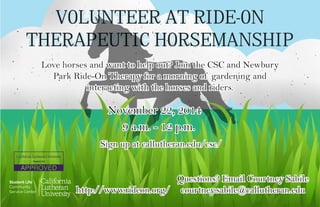 Volunteer at Ride-On
Therapeutic Horsemanship
Questions? Email Courtney Sabile
courtney.sabile@callutheran.edu
Love horses and want to help out? Join the CSC and Newbury
Park Ride-On Therapy for a morning of gardening and
interacting with the horses and riders.
http://www.rideon.org/
9 a.m. - 12 p.m.
November 22, 2014
Sign up at callutheran.edu/csc/
 
