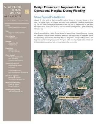 Design Measures to Implement for an
                                    Operational Hospital During Flooding
                                    Rideout Regional Medical Center
916.930.5900           skwaia.com   Located 40 miles north of Sacramento, Marysville is flanked by rivers and levees on three
                                    sides. The Feather River is to the west, and to the south and east the Yuba River boarders the
                                    city. The two rivers converge just southwest of the city. Due to the proximity of the Sierra
Facility
                                    Nevada moutains, snow runoff or heavy rain from winter storms present a significant flooding
     Rideout Memorial Hospital
                                    risk to the city.
Type
    Regional Medical Center         When Fremont-Rideout Health Group decided to expand their Rideout Memorial Hospital
Size of Facility                    into a Regional Medical Center, the design team took the opportunity to implement certain
     215,000 sq. ft.                “flood proofing” measures into the design. Because Marysville is in a natural flood plain, it was
                                    likely that routine flooding may occur in the region and it was important that this critical care
Location                            facility could stay operational and continue to serve the community.
    Marysville, CA
    Yuba County

Population
   12,072 in city
   72,155 in county

Client Contact
     Mr. Tony Moddesette
     Vice President,
     Facilities and Projects

Architect of Record
    Stafford King Wiese
    Architects                                                  Feather River

    Associate Architect,
    Kelly Architecture & Planning

Structural Engineer
    Buehler & Buehler                                                    MARYSVILLE
    Structural Engineers, Inc.

Mechanical/Plumbing
   Frank M. Booth
   Design Build, Co.
                                                                                                             Yuba River
Electrical Engineering
    Toft Wolff Farrow, Inc.


                                                                             Rideout Memorial Hospital
 