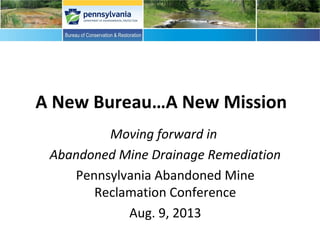 A New Bureau…A New Mission
Moving forward in
Abandoned Mine Drainage Remediation
Pennsylvania Abandoned Mine
Reclamation Conference
Aug. 9, 2013
 