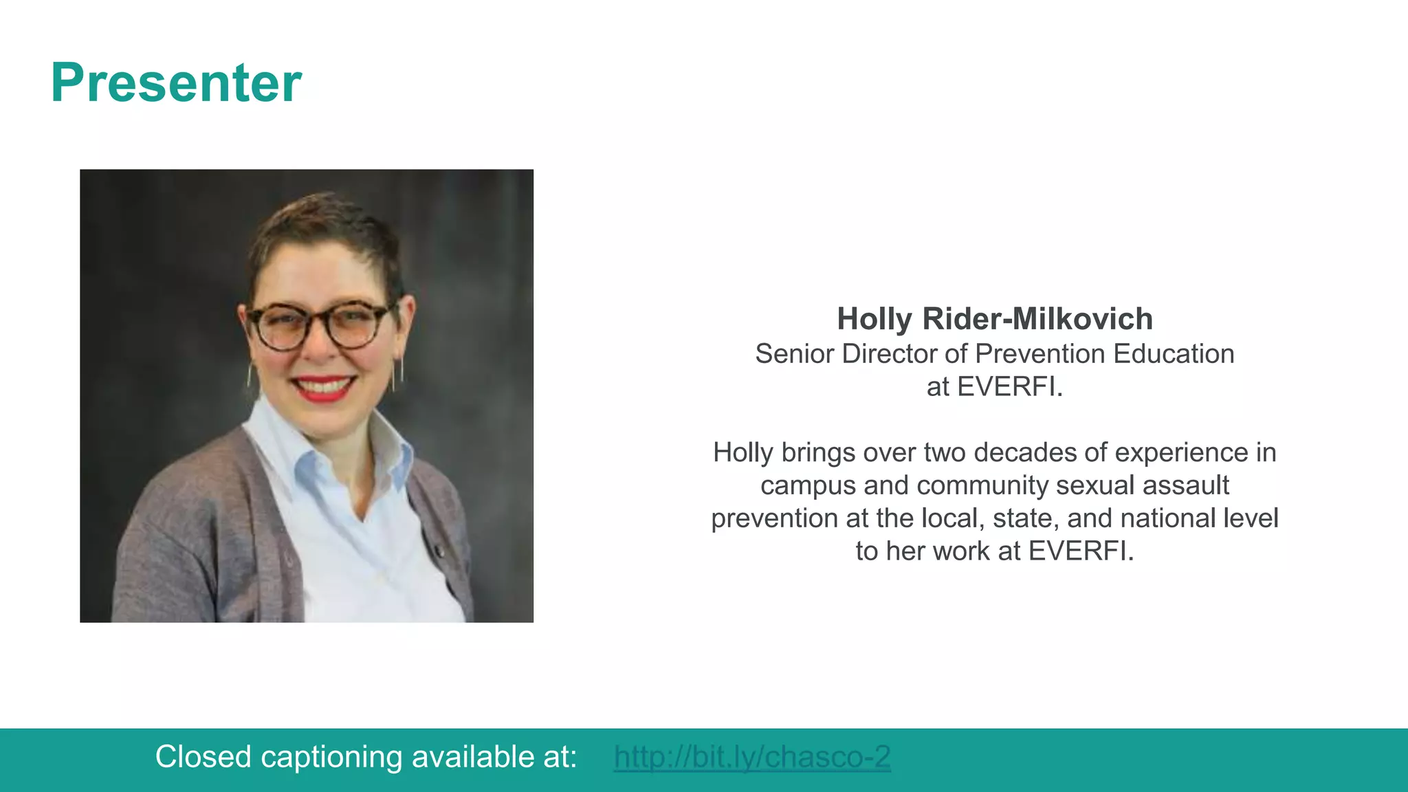 Presenter
Holly Rider-Milkovich
Senior Director of Prevention Education
at EVERFI.
Holly brings over two decades of experience in
campus and community sexual assault
prevention at the local, state, and national level
to her work at EVERFI.
Closed captioning available at: http://bit.ly/chasco-2
 