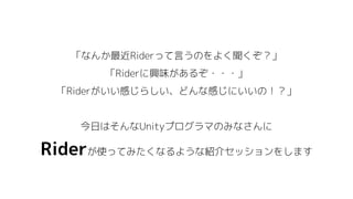 「なんか最近Riderって言うのをよく聞くぞ？」
「Riderに興味があるぞ・・・」
「Riderがいい感じらしい、どんな感じにいいの！？」
今日はそんなUnityプログラマのみなさんに
Riderが使ってみたくなるような紹介セッションをします
 