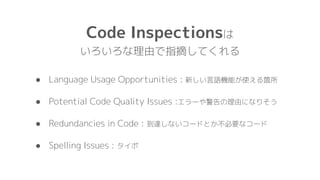 Code Inspectionsは
いろいろな理由で指摘してくれる
● Language Usage Opportunities : 新しい言語機能が使える箇所
● Potential Code Quality Issues :エラーや警告の理由になりそう
● Redundancies in Code : 到達しないコードとか不必要なコード
● Spelling Issues : タイポ
 