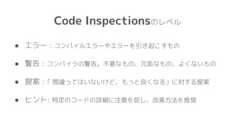 Code Inspectionsのレベル
● エラー : コンパイルエラーやエラーを引き起こすもの
● 警告 : コンパイラの警告。不要なもの、冗長なもの、よくないもの
● 提案 :「 間違ってはいないけど、もっと良くなる」に対する提案
● ヒント: 特定のコードの詳細に注意を促し、改善方法を推奨
 