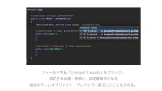 フィールドの右「Changed 3 assets」をクリック。
設定される値・参照と、設定箇所がわかる
該当のゲームオブジェクト・プレファブに飛ぶことこともできる。
 