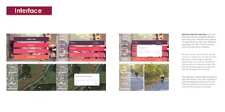 Interface
With the Ride Rite interface users can
track their distance traveled, elevation,
their best times, and how many calories
they burned during their trips. Ride Rite
also allows the user to find local trails
and use Google maps navigation.
The rear facing cameras allow the rider
to see on coming cars and riders in their
blind spots. When objects approach
dangerously in the rear the handlebars
will work with the interface to warn the
rider by vibrating, lighting up, and high-
lighting the object on the screen.
The emergency feature detects when the
rider falls and/or is hit, then proceeds to
call an emergency contact or 911. The
rider can cancel the emergency call if
they feel they are okay to proceed.
 