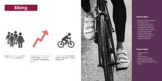 Benefits of Biking
- Benefits of cycling outweigh
the dangers 20:1
- 2nd lowest impact sport
- Provides opportunities for
recreation and socialising
- Strengthens heart muscles
- Increases lung capacity
- Improves balance and
coordination by building up
deteriorating muscles
- Increases blood flow
Dangers of Biking
- Falling/Accidents
- Traffic
- Heart Problems
- Cramps/muscle injuries
- Hunched posture is bad for
lower back,neck, shoulders and
wrists
“Between 1995 - 2009 there was
a 22% increase in the people
from ages 60-79 riding bikes in
the USA”
Seniors account for nearly 37%
of the nationwide population.
In the Netherlands 25% of the
people on bike trips are above
the age of 75.
Biking
 