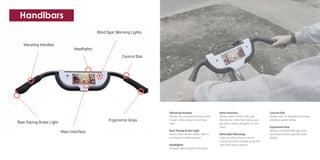 Rear Facing Brake Light
Main Interface
Vibrating Handles
Headlights
Blind Spot Warning Lights
Ergonomic Grips
Control Dial
Handlbars
Vibrating Handles
Vibrate for turning directions and
to warn rider about on coming
cars.
Rear Facing Brake Light
Alerts other drivers when rider is
turning and slowing down.
Headlights
Projects light ahead of the bike.
Main Interface
Allows rider to find trails, get
directions, track their rides, and
get alerts about dangers on the
road.
Blind Spot Warnings
Light up when there is an on
comoing vehicle picked up by the
rear blind spot camera..
Control Dial
Allows rider to navigate the main
interface while riding.
Ergonomic Grip
Allows a comfortable grip and
promotes better posture while
biking.
 