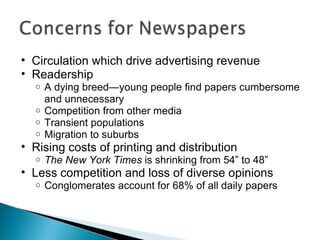 Circulation which drive advertising revenue Readership  A dying breed—young people find papers cumbersome and unnecessary Competition from other media Transient populations Migration to suburbs Rising costs of printing and distribution The New York Times  is shrinking from 54” to 48” Less competition and loss of diverse opinions Conglomerates account for 68% of all daily papers 