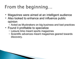 Magazines were aimed at an intelligent audience Also looked to enhance and influence public opinion  Acted as Muckrakers on big business and bad practices Found it profitable to specialize Leisure time meant sports magazines Scientific advances meant magazines geared towards discovery.  