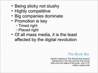 Oprah’s feature of  The Secret  and product placement in the  Sex and the City  movie help drive the sales of the book- over 3.75 million copies sold Being sticky not slushy Highly competitive Big companies dominate Promotion is key Timed right Placed right Of all mass media, it is the least affected by the digital revolution 