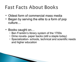 Oldest form of commercial mass media Began by serving the elite to a form of pop culture… Books caught on… Ben Franklin’s library system of the 1700s Dime novels- paper backs (still a staple today) Specialization- schools, technical and scientific needs and higher education 