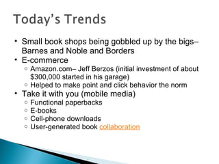 Small book shops being gobbled up by the bigs– Barnes and Noble and Borders E-commerce Amazon.com– Jeff Berzos (initial investment of about $300,000 started in his garage) Helped to make point and click behavior the norm Take it with you (mobile media) Functional paperbacks E-books Cell-phone downloads User-generated book  collaboration 