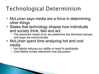 McLuhan says media are a force in determining other things States that technology shapes how individuals and society think, feel and act. The dominant media of an era determine the dominant senses and ways we communicate McLuhan spent time analyzing hot and cool media Hot Media reduces our ability or need to participate Cool Media invites interaction and discussion 