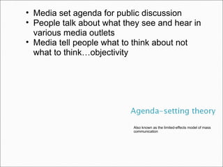 Also known as the limited-effects model of mass communication Media set agenda for public discussion People talk about what they see and hear in various media outlets Media tell people what to think about not what to think … objectivity 