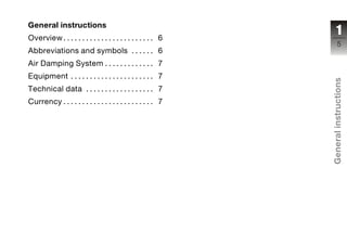 General instructions
Overview. . . . . . . . . . . . . . . . . . . . . . . . 6
                                                                  1
                                                                   5
Abbreviations and symbols . . . . . . 6
Air Damping System . . . . . . . . . . . . . 7
Equipment . . . . . . . . . . . . . . . . . . . . . . 7




                                                             General instructions
Technical data . . . . . . . . . . . . . . . . . . 7
Currency . . . . . . . . . . . . . . . . . . . . . . . . 7




                                                             z
 