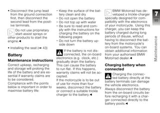 Disconnect the jump lead          Keep the surface of the bat-            BMW Motorrad has de-
 from the ground connection        tery clean and dry                      veloped a trickle-charger      7
 first, then disconnect the        Do not open the battery           specially designed for com-
 second lead from the posit-                                         patibility with the electronics     95
                                   Do not top up with water
 ive terminals.                    Be sure to read and com-          of your motorcycle. Using this
     Do not use proprietary        ply with the instructions for     charger, you can keep the
     start-assist sprays or        charging the battery on the       battery charged during long
                                   following pages                   periods of disuse, without




                                                                                                         Maintenance
other products to start the
engine.                            Do not turn the battery up-       having to disconnect the bat-
                                   side down                         tery from the motorcycle's
 Installing the seat (   43)                                         on-board systems. You can
                                        If the battery is not dis-   obtain additional information
Battery                                 connected, the on-board      from your authorised BMW
                                  electronics (e.g. clock, etc.)     Motorrad dealer.
Maintenance instructions          gradually drain the battery.                                           z
Correct upkeep, recharging        This can cause the battery         Charging battery when
and storage will prolong the      to run flat. If this happens,      connected
life of the battery and are es-   warranty claims will not be ac-
                                                                           Charging the connec-
sential if warranty claims are    cepted.
                                                                           ted battery directly at the
to be considered.                 If the motorcycle is to be out     battery terminals can damage
Compliance with the points        of use for more than four          the vehicle electronics.
below is important in order to    weeks, disconnect the battery
                                                                     Always disconnect the battery
maximise battery life:            or connect a suitable trickle
                                                                     from the on-board circuits be-
                                  charger to the battery.
                                                                     fore recharging it with a char-
                                                                     ger connected directly to the
                                                                     battery posts.
 