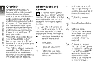 Overview                          Abbreviations and                     Indicates the end of
1                      Chapter 2 of this Rider's         symbols                               a passage relating to
                                                                                               specific accessories or
  6                    Manual will provide you with            Indicates warnings that         items of equipment.
                       an initial overview of your             you must comply with for
                       motorcycle. All maintenance       reasons of your safety and the        Tightening torque.
                       and servicing work on the         safety of others, and to pro-
                       motorcycle is documented in       tect your motorcycle against
General instructions




                       Chapter 10. This record of        damage.                               Item of technical data.
                       the maintenance work you
                       have had performed on your             Specific instructions on
                                                              how to operate, control,    OE   Optional extra
                       motorcycle is a precondition
                                                         adjust or look after items of         Your motorcycle was
                       for generous treatment of
                                                         equipment on the motorcycle.          assembled complete
                       goodwill claims.
                                                               Indicates the end of an         with all the BMW
                       When the time comes to sell
                                                               item of information.            optional extras you
                       your BMW, please remem-
                                                                                               ordered.
                       ber to hand over this Rider's
                       Manual; it is an important part         Instruction.
                                                                                          OA   Optional accessory
z                      of the motorcycle.                                                      You can obtain option-
                                                               Result of an activity.
                       This Rider's Manual is accom-                                           al accessories through
                       panied by the "Maintenance              Reference to a page             your authorised BMW
                       Instructions for Sporty Off-            with more detailed in-          Motorrad dealer; op-
                       roading", containing additional         formation.                      tional accessories
                       information on off-roading.                                             have to be retrofitted
                                                                                               to the motorcycle.
 