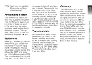 EWS Electronic immobiliser        of equipment which you have        Currency
    (Elektronische Weg-           not ordered. Please note, too,
                                                                     The high safety and quality            1
    fahrsicherung).               that your motorcycle might
                                                                     standards of BMW motor-                 7
                                  not be exactly as illustrated
                                                                     cycles are maintained by con-
Air Damping System                in this manual on account of
                                                                     stant development work on
                                  country-specific differences.
This motorcycle has an air-                                          designs, equipment and ac-
                                  If your BMW was supplied
filled rear suspension system.                                       cessories. Because of this,
                                  with equipment not described




                                                                                                       General instructions
This Air Damping System, as                                          your motorcycle may differ
                                  in this Rider's Manual, you will
it is known, does not work                                           from the information supplied
                                  find these features described
in the same way as a con-                                            in the Rider's Manual. Nor
                                  in separate manuals.
ventional steel-spring shock-                                        can BMW Motorrad entirely
absorber system. The de-                                             rule out errors and omissions.
tailed description of this sys-
                                  Technical data                     We hope you will appreciate
tem starts on page ( 45).         All dimensions, weights and        that no claims can be en-
                                  power ratings stated in the        tertained on the basis of the
Equipment                         Rider's Manual are quoted          data, illustrations or descrip-
                                  to the standards and comply        tions in this manual.
When you ordered your BMW
motorcycle, you chose vari-
                                  with the tolerance require-                                          z
                                  ments of the Deutsche Institut
ous items of custom equip-
                                  für Normung e.V. (DIN). (DIN).
ment. This Rider's Manual
                                  Versions for individual coun-
describes optional extras (OE)
                                  tries may differ.
offered by BMW and selec-
ted optional accessories (OA).
This explains why the manual
may also contain descriptions
 