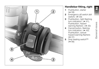Handlebar fitting, right
1   Pushbutton, starter            2
    ( 59)                         17
2   Emergency off switch (kill
    switch) ( 33)
3   Pushbutton, right flashing
    turn indicators ( 41),




                                 General views
    Pushbutton, hazard
    warning flashers ( 30)
4   Cancel button, flashing
    turn indicators ( 42),
    Pushbutton, cancel
    hazard warning flashers
    ( 31)
                                 z
5   Grip heating switchOA
    ( 66)
 
