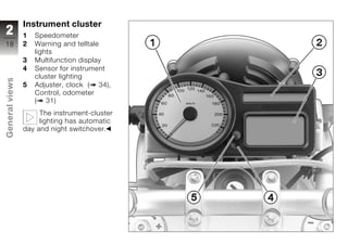 Instrument cluster
2               1   Speedometer
18              2   Warning and telltale
                    lights
                3   Multifunction display
                4   Sensor for instrument
                    cluster lighting
General views




                5   Adjuster, clock ( 34),
                    Control, odometer
                    ( 31)
                     The instrument-cluster
                     lighting has automatic
                day and night switchover.
z
 