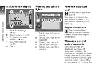 Multifunction display      Warning and telltale                Function indicators
3                                              lights                              Gear
20                                                                                       Shows which gear is en-
                                                                                         gaged.
                                                                                   If no gear is engaged, the
                                                                                   gear indicator shows N and
                                                                                   the 'neutral' telltale light also
Status indicators




                                                                                   lights up.

                                                                                   Engine temperature
                    1   Panel for warnings                                             The horizontal bars
                        ( 20)                  1   Telltale light, left turn in-       below the temperature
                    2   Gear indicator ( 20)       dicator                         symbol indicate the engine
                    3   Engine temperature                                         temperature.
                                               2   Telltale light, high-beam
                        readout ( 20)              headlight
z                   4   Odometer reading                                           Warnings, general
                                               3   Warning light, general
                        ( 31)                  4   Telltale light, neutral         Mode of presentation
                    5   Clock                  5   Telltale light, right turn      General warnings are
                                                   indicator                       displayed by means of
                                                                                   texts and symbols in the
                                                                                   multifunction display. In some
                                                                                   cases, they are accompanied
                                                                                   by the 'General' warning light
                                                                                   showing red or yellow. If two
                                                                                   or more warnings occur at the
 