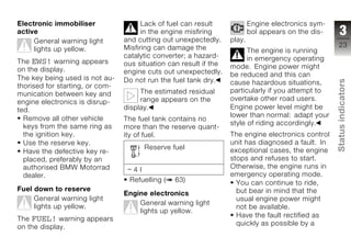 Electronic immobiliser                 Lack of fuel can result             Engine electronics sym-
active                                 in the engine misfiring             bol appears on the dis-     3
     General warning light       and cutting out unexpectedly.     play.
                                 Misfiring can damage the                                             23
     lights up yellow.                                                   The engine is running
                                 catalytic converter; a hazard-          in emergency operating
The EWS! warning appears         ous situation can result if the
on the display.                                                    mode. Engine power might
                                 engine cuts out unexpectedly.     be reduced and this can
The key being used is not au-    Do not run the fuel tank dry.




                                                                                                     Status indicators
                                                                   cause hazardous situations,
thorised for starting, or com-
                                      The estimated residual       particularly if you attempt to
munication between key and
                                      range appears on the         overtake other road users.
engine electronics is disrup-
ted.                             display.                          Engine power level might be
                                                                   lower than normal: adapt your
  Remove all other vehicle       The fuel tank contains no
                                                                   style of riding accordingly.
  keys from the same ring as     more than the reserve quant-
  the ignition key.              ity of fuel.                      The engine electronics control
  Use the reserve key.                                             unit has diagnosed a fault. In
                                         Reserve fuel              exceptional cases, the engine     z
  Have the defective key re-
  placed, preferably by an                                         stops and refuses to start.
  authorised BMW Motorrad                                          Otherwise, the engine runs in
                                    4l
  dealer.                                                          emergency operating mode.
                                  Refuelling (    63)                You can continue to ride,
Fuel down to reserve                                                 but bear in mind that the
                                 Engine electronics
     General warning light                                           usual engine power might
                                     General warning light
     lights up yellow.                                               not be available.
                                     lights up yellow.
                                                                     Have the fault rectified as
The FUEL! warning appears
                                                                     quickly as possible by a
on the display.
 