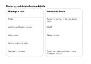 Motorcycle data/dealership details

 Motorcycle data                     Dealership details


 Model                               Person to contact in Service depart-
                                     ment


 Vehicle identification number       Ms/Mr



 Colour code                         Phone number



 Date of first registration



 Registration number                 Dealership address/phone number
                                     (company stamp)
 
